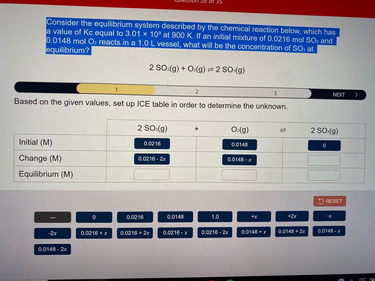 35
Consider the equilibrium system described by the chemical reaction below, which has
a value of Kc equal to 3.01 × 10³ at 900 K. If an initial mixture of 0.0216 mol SO2 and
0.0148 mol O2 reacts in a 1.0 L vessel, what will be the concentration of SO3 at
equilibrium?
2 SO:(g) + O2(g)= 2 SO:(g)
1
3
NEXT
Based on the given values, set up ICE table in order to determine the unknown.
2 SO:(g)
O:(g)
+
2 SO:(g)
Initial (M)
0.0216
0.0148
Change (M)
0.0216 - 2x
0.0148 - x
Equilibrium (M)
5 RESET
0.0216
0.0148
1.0
+x
+2x
-2x
0.0216 + x
0.0216 + 2x
0.0216 - x
0.0216 - 2x
0.0148 + x
0.0148 + 2x
0.0148 - x
0.0148 - 2x
