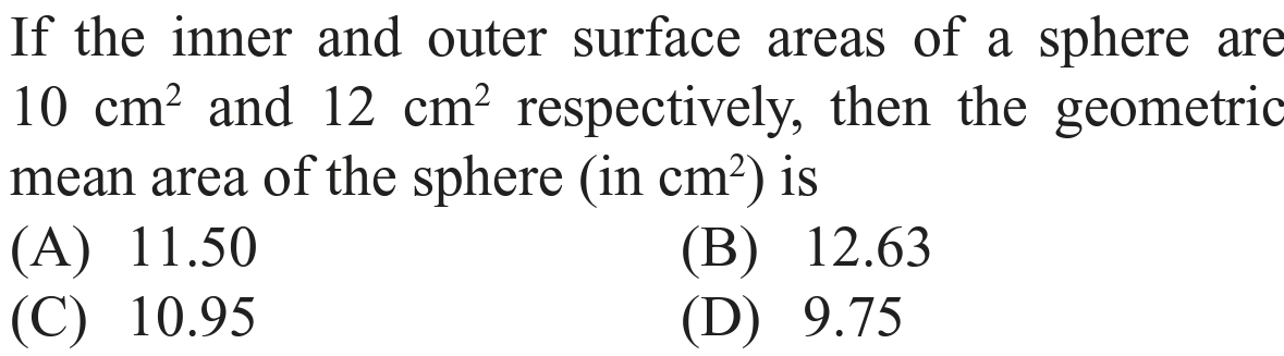 If the inner and outer surface areas of a sphere are
10 cm? and 12 cm² respectively, then the geometric
mean area of the sphere (in cm?) is
(A) 11.50
(C) 10.95
(В) 12.63
(D) 9.75
