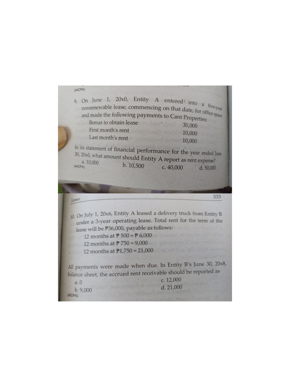 9. On June 1, 20x0, Entity A entered into a five-year
nonrenewable lease, commencing on that date, for office s
and made the following payments to Cant Properties:
(AICPA)
9. On June 1, 20x0, Entity A
space
Bonus to obtain lease
bns
30,000
First month's rent
10,000
nsm10,000
Last month's rent
In its statement of financial performance for the year ended June
30, 20x0, what amount should Entity A report as rent expense?
a. 10,000
(AICPA)
b. 10,500
c. 40,000
d. 50,000
333
Leases
10. On July 1, 20x6, Entity A leased a delivery truck from Entity B
under a 3-year operating lease. Total rent for the term of the
lease will be P36,000, payable as follows:
12 months at P 500 = P 6,000
12 months at P 750 = 9,000
12 months at P1,750 = 21,000
All payments were made when due. In Entity B's June 30, 20x8,
balance sheet, the accrued rent receivable should be reported as
с. 12,000
d. 21,000
a. 0
b. 9,000
(AICPA)
