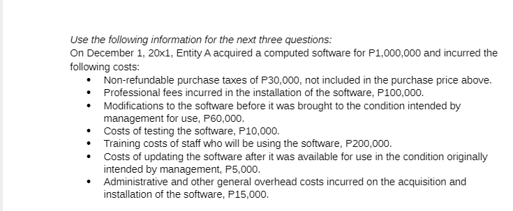 Use the following information for the next three questions:
On December 1, 20x1, Entity A acquired a computed software for P1,000,000 and incurred the
following costs:
• Non-refundable purchase taxes of P30,000, not included in the purchase price above.
• Professional fees incurred in the installation of the software, P100,000.
Modifications to the software before it was brought to the condition intended by
management for use, P60,000.
Costs of testing the software, P10,000.
Training costs of staff who will be using the software, P200,000.
• Costs of updating the software after it was available for use in the condition originally
intended by management, P5,000.
Administrative and other general overhead costs incurred on the acquisition and
installation of the software, P15,000.
