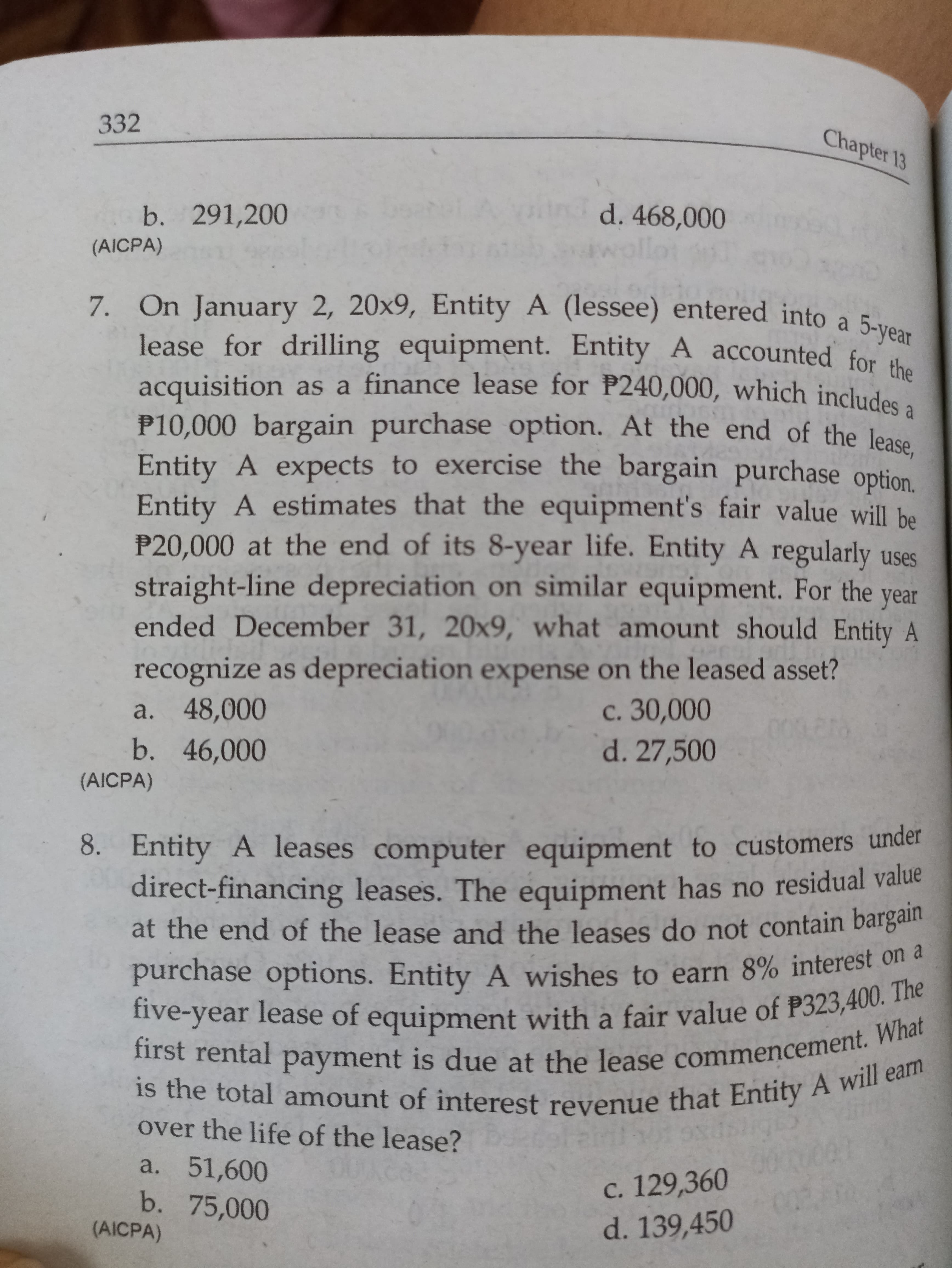 332
Chapter 13
b. 291,200
d. 468,000
(AICPA)
7. On January 2, 20x9, Entity A (lessee) entered into a 5-vo
lease for drilling equipment. Entity A accounted for
acquisition as a finance lease for P240,000, which include
P10,000 bargain purchase option. At the end of the lease
Entity A expects to exercise the bargain purchase option.
Entity A estimates that the equipment's fair value will he
P20,000 at the end of its 8-year life. Entity A regularly uses
straight-line depreciation on similar equipment. For the year
ended December 31, 20x9, what amount should Entity A
recognize as depreciation expense on the leased asset?
a. 48,000
b. 46,000
с. 30,000
d. 27,500
(AICPA)
8. Entity A leases computer equipment to customers under
direct-financing leases. The equipment has no residual value
at the end of the lease and the leases do not contain bargali
purchase options. Entity A wishes to earn 8% interest on a
five-year lease of equipment with a fair value of P323,400. Te
first rental payment is due at the lease commencement. am
is the total amount of interest revenue that Entity A W
over the life of the lease?
a. 51,600
b. 75,000
(AICPA)
c. 129,360
d. 139,450
