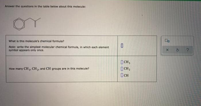 Answer the questions in the table below about this molecule:
What is this molecule's chemical formula?
Note: write the simplest molecular chemical formula, in which each element
symbol appears only once.
How many CH3, CH₂, and CH groups are in this molecule?
e
CH,
CH₂
CH
Å
X
G
?