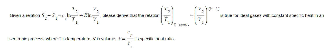 Given a relation S
=c ln- +Rln
V.
V
, please derive that the relation
1
C
Q_-0
=
S=const.
isentropic process, where T is temperature, V is volume, k= is specific heat ratio.
V
V (k-1)
is true for ideal gases with constant specific heat in an