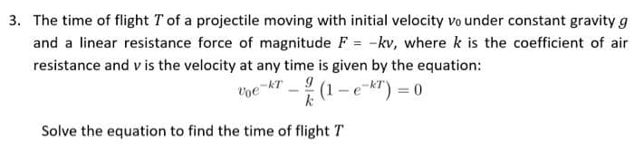 3. The time of flight T of a projectile moving with initial velocity vo under constant gravity g
and a linear resistance force of magnitude F = -kv, where k is the coefficient of air
resistance and v is the velocity at any time is given by the equation:
voe
e-kT9
(1 -e-k") = 0
Solve the equation to find the time of flight T
