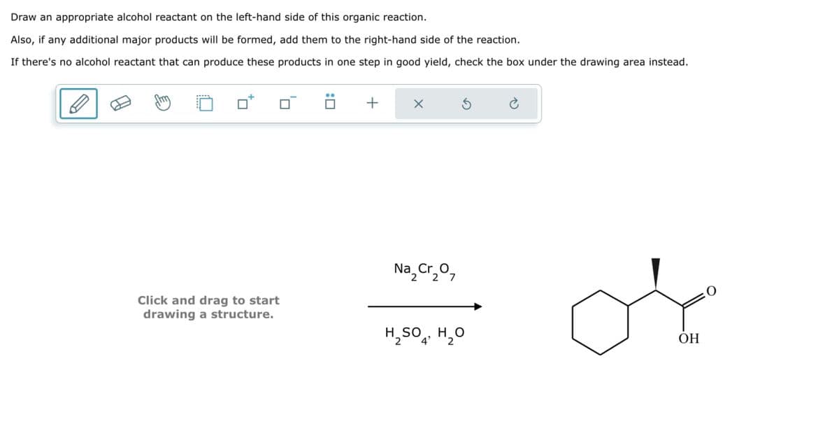 Draw an appropriate alcohol reactant on the left-hand side of this organic reaction.
Also, if any additional major products will be formed, add them to the right-hand side of the reaction.
If there's no alcohol reactant that can produce these products in one step in good yield, check the box under the drawing area instead.
+
Click and drag to start
drawing a structure.
Na₂Cr₂07
2 2
G
H₂SO4, H₂O
4'
OH