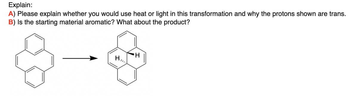 Explain:
A) Please explain whether you would use heat or light in this transformation and why the protons shown are trans.
B) Is the starting material aromatic? What about the product?
H.
