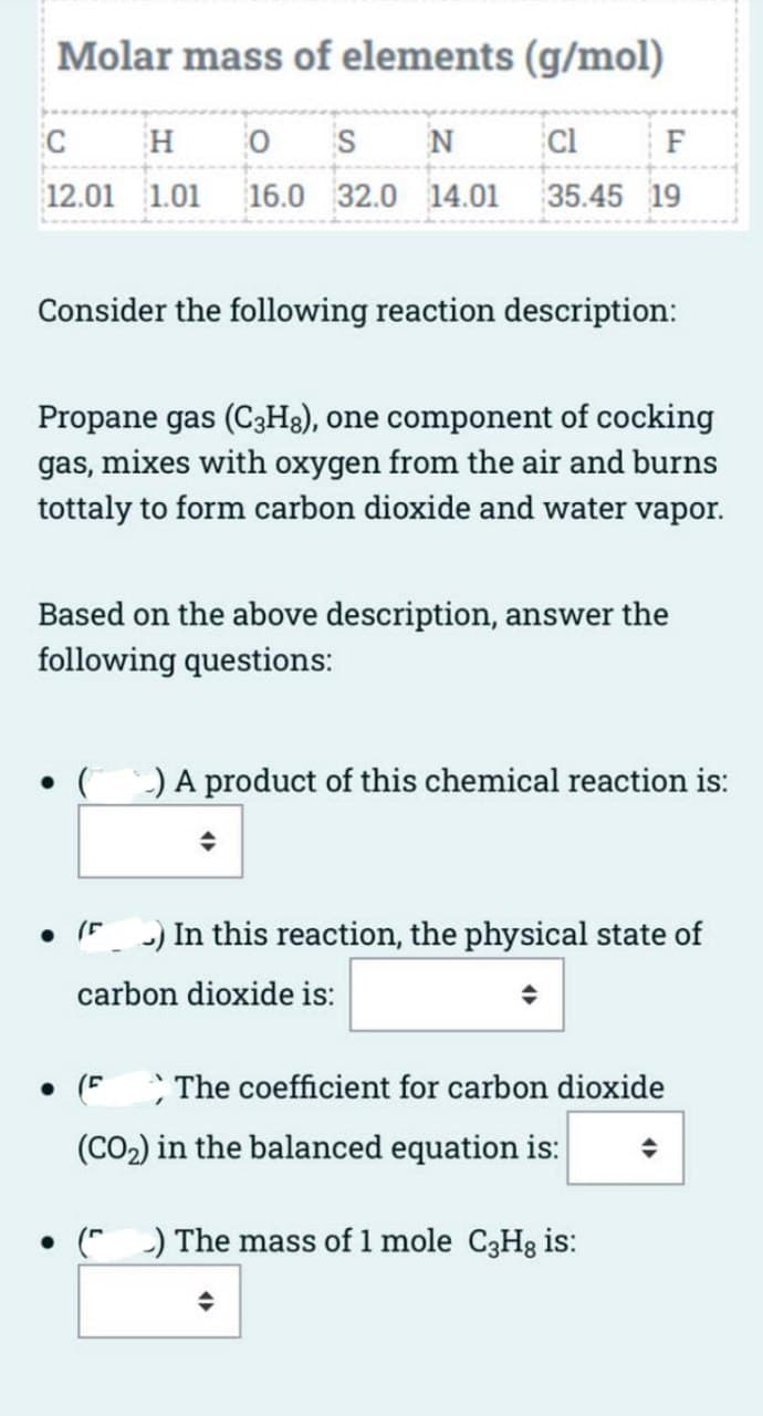 Molar mass of elements (g/mol)
C
H 0 S N
12.01 1.01 16.0 32.0 14.01
Cl
F
35.45 19
Consider the following reaction description:
Propane gas (C3H8), one component of cocking
gas, mixes with oxygen from the air and burns
tottaly to form carbon dioxide and water vapor.
Based on the above description, answer the
following questions:
• (-) A product of this chemical reaction is:
) In this reaction, the physical state of
carbon dioxide is:
● (F The coefficient for carbon dioxide
(CO₂) in the balanced equation is:
() The mass of 1 mole C3Hg is:
♦
4