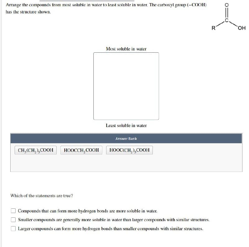 Arrange the compounds from most soluble in water to least soluble in water. The carboxyl group (-COOH)
has the structure shown.
CH₂(CH₂),COOH
HOOCCH2COOH
Which of the statements are true?
Most soluble in water
Least soluble in water
Answer Bank
HOOC(CH,),COOH
Compounds that can form more hydrogen bonds are more soluble in water.
Smaller compounds are generally more soluble in water than larger compounds with similar structures.
Larger compounds can form more hydrogen bonds than smaller compounds with similar structures.
R
OH