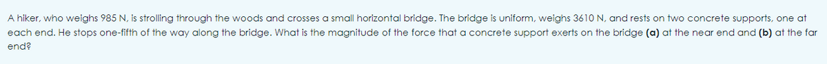 A hiker, who weighs 985 N, is strolling through the woods and crosses a small horizontal bridge. The bridge is uniform, weighs 3610 N, and rests on two concrete supports, one at
each end. He stops one-fifth of the way along the bridge. What is the magnitude of the force that a concrete support exerts on the bridge (a) at the near end and (b) at the far
end?
