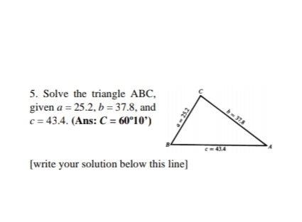 5. Solve the triangle ABC,
given a = 25.2, b = 37.8, and
c = 43.4. (Ans: C = 60°10')
b-378
C= 434
[write your solution below this line]
