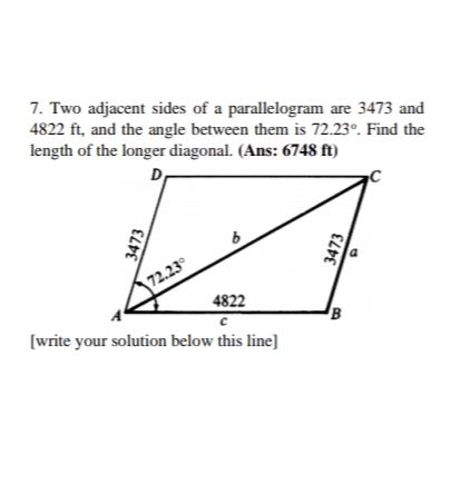 7. Two adjacent sides of a parallelogram are 3473 and
4822 ft, and the angle between them is 72.23°. Find the
length of the longer diagonal. (Ans: 6748 ft)
D
72.23°
4822
B
[write your solution below this line]
3473
3473
