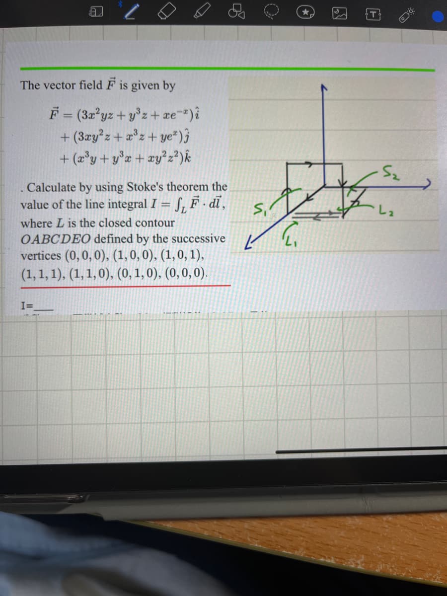 The vector field F is given by
Calculate by using Stoke's theorem the
value of the line integral I
S, F.di,
where L is the closed contour
OABCDEO defined by the successive
vertices (0, 0, 0), (1, 0, 0), (1, 0, 1),
(1, 1, 1), (1, 1, 0), (0, 1, 0), (0, 0, 0).
.
F = (3x²yz+y³z + xe¯*) i
+(3xy²z+x³z + ye*)
+ (x³y+y³x + xy² z² ) k
I=
S₁
{
T
.S₂
L₂