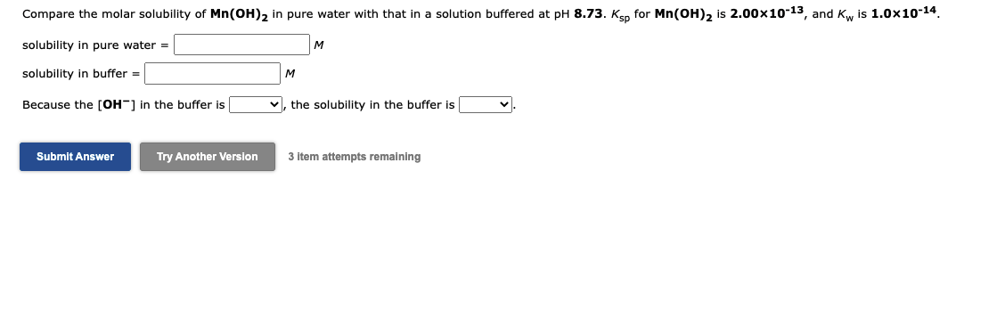 Compare the molar solubility of Mn(OH)2 in pure water with that in a solution buffered at pH 8.73. Ksp for Mn(OH)2 is 2.00x10-13, and Kw is 1.0x10-14.
solubility in pure water =
M
solubility in buffer =
M
Because the [OH-] in the buffer is
v, the solubility in the buffer is
Submit Answer
Try Another Version
3 item attempts remaining
