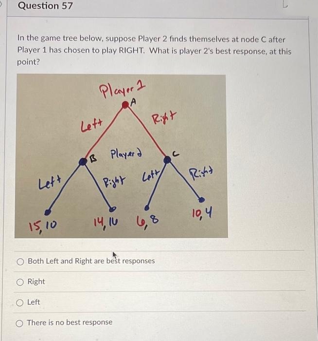 Question 57
In the game tree below, suppose Player 2 fınds themselves at node C after
Player 1 has chosen to play RIGHT. What is player 2's best response, at this
point?
Player 2
A
Lett
Riht
B Playard
Lett
Pight Lot
Ritt
15,10
14, 10
6,8
10,4
Both Left and Right are best responses
Right
O Left
O There is no best response
