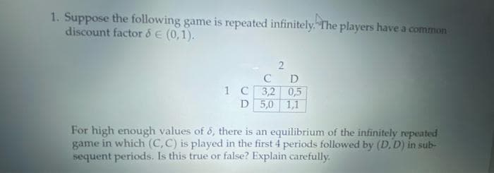 1. Suppose the following game is repeated infinitely. The players have a common
discount factor & E (0,1).
C
1 C 3,2 0,5
D 5,0 1,1
For high enough values of 6, there is an equilibrium of the infinitely repeated
game in which (C,C) is played in the first 4 periods followed by (D, D) in sub-
sequent periods. Is this true or false? Explain carefully.
