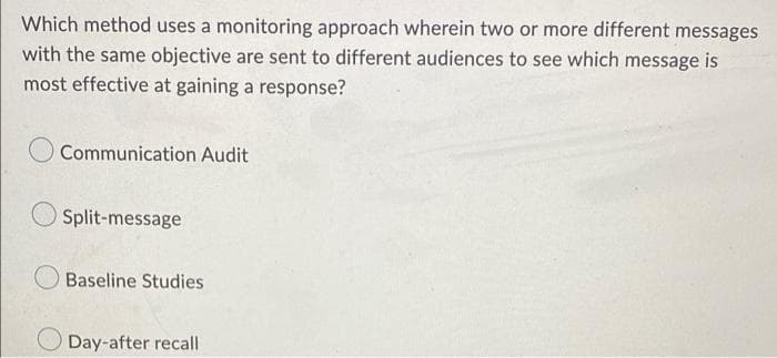 Which method uses a monitoring approach wherein two or more different messages
with the same objective are sent to different audiences to see which message is
most effective at gaining a response?
Communication Audit
Split-message
Baseline Studies
Day-after recall
