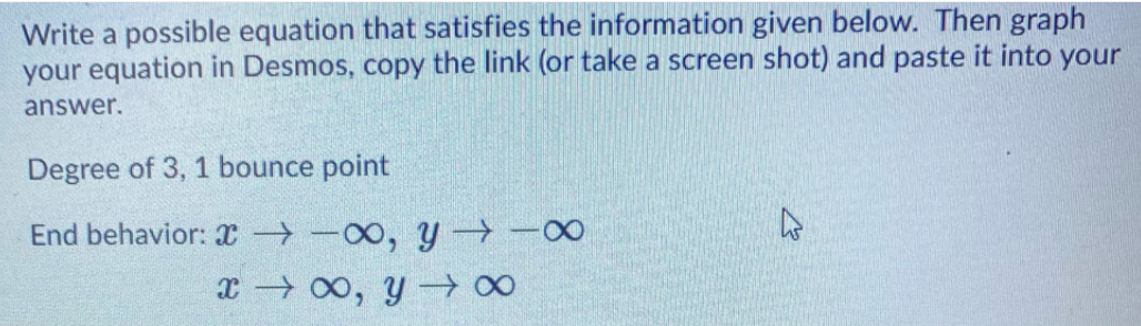 Write a possible equation that satisfies the information given below. Then graph
your equation in Desmos, copy the link (or take a screen shot) and paste it into your
answer.
Degree of 3, 1 bounce point
End behavior: x → -00, y →-0
x → 00, y -0
