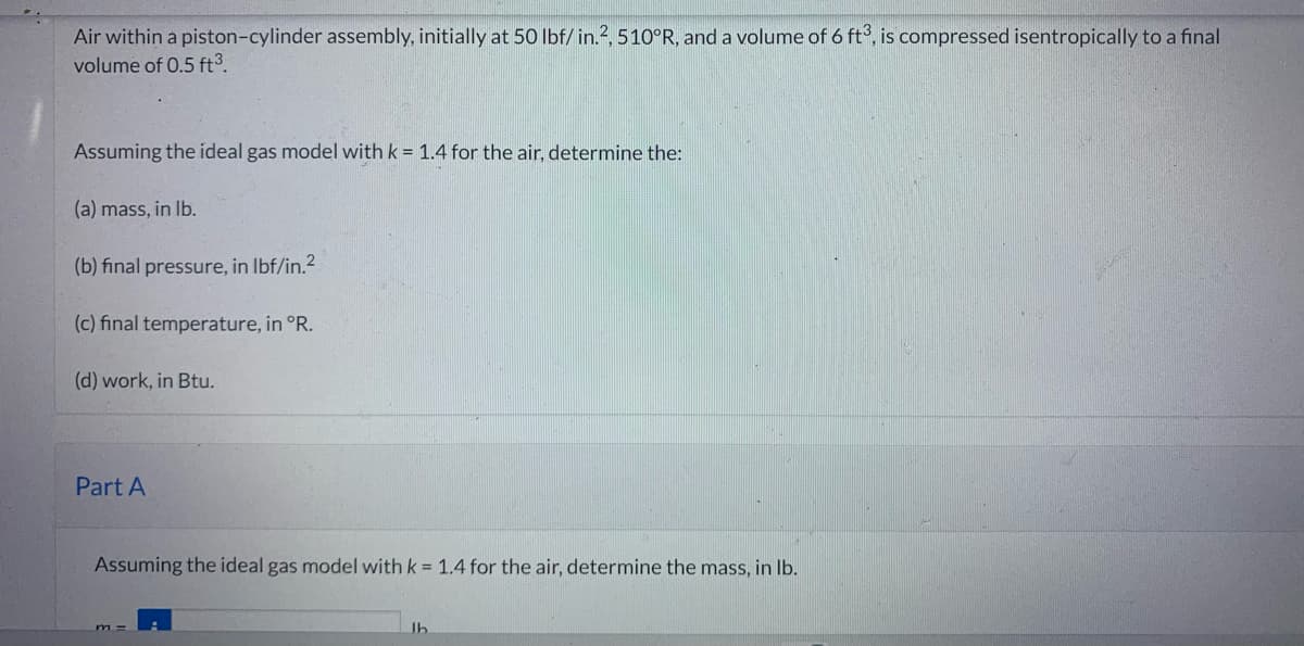 Air within a piston-cylinder assembly, initially at 50 lbf/ in.2, 510°R, and a volume of 6 ft3, is compressed isentropically to a final
volume of 0.5 ft³.
Assuming the ideal gas model with k = 1.4 for the air, determine the:
(a) mass, in lb.
(b) final pressure, in lbf/in.²
(c) final temperature, in °R.
(d) work, in Btu.
Part A
Assuming the ideal gas model with k = 1.4 for the air, determine the mass, in lb.
lb