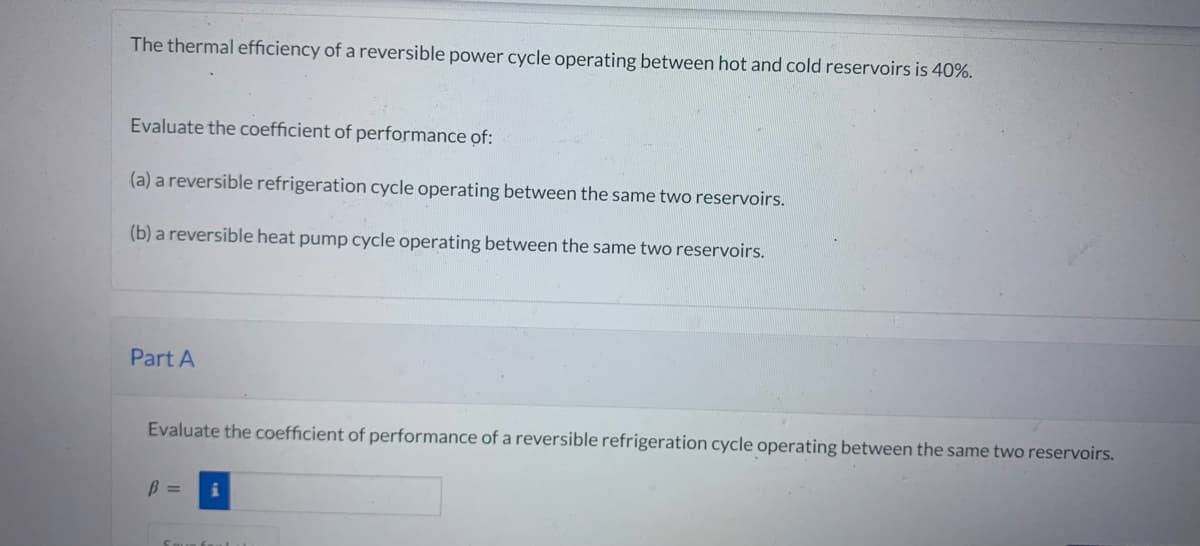 The thermal efficiency of a reversible power cycle operating between hot and cold reservoirs is 40%.
Evaluate the coefficient of performance of:
(a) a reversible refrigeration cycle operating between the same two reservoirs.
(b) a reversible heat pump cycle operating between the same two reservoirs.
Part A
Evaluate the coefficient of performance of a reversible refrigeration cycle operating between the same two reservoirs.
B =
i