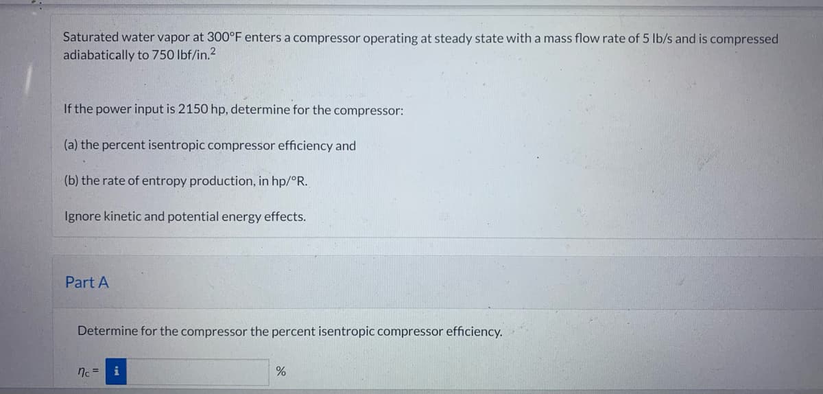 Saturated water vapor at 300°F enters a compressor operating at steady state with a mass flow rate of 5 lb/s and is compressed
adiabatically to 750 lbf/in.²
If the power input is 2150 hp, determine for the compressor:
(a) the percent isentropic compressor efficiency and
(b) the rate of entropy production, in hp/°R.
Ignore kinetic and potential energy effects.
Part A
Determine for the compressor the percent isentropic compressor efficiency.
nc =
%