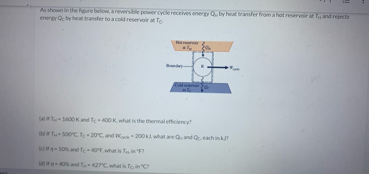 39°E
As shown in the figure below, a reversible power cycle receives energy QH by heat transfer from a hot reservoir at TH and rejects
energy Qc by heat transfer to a cold reservoir at Tc.
Hot reservoir
at TH
Boundary.
ZeH
Cold reservoir c
at Te
(a) If TH=1600 K and Tc = 400 K, what is the thermal efficiency?
(b) If TH= 500°C, Tc = 20°C, and Wcycle = 200 kJ, what are QH and Qc, each in.kJ?
(c) If n = 50% and Tc = 40°F, what is TH, in °F?
(d) If n = 40% and TH = 427°C, what is Tc, in °C?
W cycle
