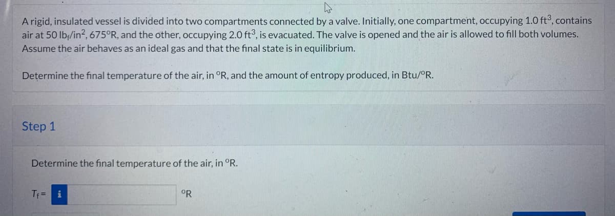 A rigid, insulated vessel is divided into two compartments connected by a valve. Initially, one compartment, occupying 1.0 ft3, contains
air at 50 lb/in², 675°R, and the other, occupying 2.0 ft3, is evacuated. The valve is opened and the air is allowed to fill both volumes.
Assume the air behaves as an ideal gas and that the final state is in equilibrium.
Determine the final temperature of the air, in °R, and the amount of entropy produced, in Btu/ºR.
Step 1
Determine the final temperature of the air, in °R.
T₁= i
°R
