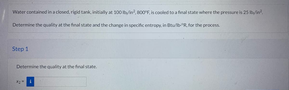 Water contained in a closed, rigid tank, initially at 100 lb/in², 800°F, is cooled to a final state where the pressure is 25 lb/in².
Determine the quality at the final state and the change in specific entropy, in Btu/lb-ºR, for the process.
Step 1
Determine the quality at the final state.
X2 =
i