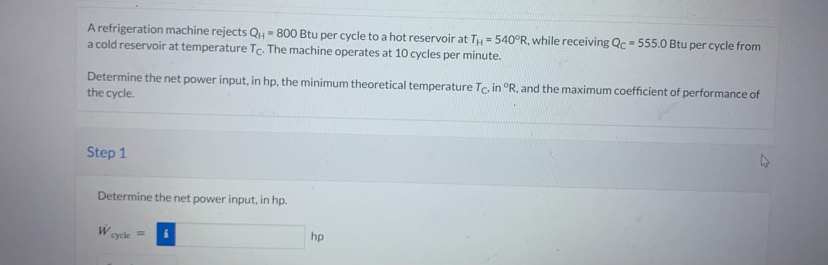 A refrigeration machine rejects QH = 800 Btu per cycle to a hot reservoir at TH= 540°R, while receiving Qc = 555.0 Btu per cycle from
a cold reservoir at temperature Tc. The machine operates at 10 cycles per minute.
Determine the net power input, in hp, the minimum theoretical temperature Tc, in °R, and the maximum coefficient of performance of
the cycle.
Step 1
Determine the net power input, in hp.
W
cycle =
hp