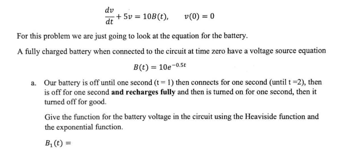 ### Battery Voltage Source Equation and Heaviside Function Application

In this educational module, we will examine the equation governing the behavior of a battery in an electric circuit. 

#### Differential Equation for the Battery Voltage

The differential equation given for the voltage \( v(t) \) across the battery in the circuit is:

\[ \frac{dv}{dt} + 5v = 10B(t), \quad v(0) = 0 \]

where:
- \( \frac{dv}{dt} \) is the derivative of the voltage with respect to time.
- \( v \) represents the voltage.
- \( B(t) \) is the voltage source function.

#### Voltage Source Equation

A fully charged battery connected to the circuit at time zero has a voltage source equation described as:

\[ B(t) = 10e^{-0.5t} \]

#### Problem Scenario

**Scenario (a)**: 
- The battery remains off until one second ( \( t = 1 \) ).
- At \( t = 1 \) second, it connects for one second (until \( t = 2 \) ).
- It is turned off again for one second.
- Then, it recharges fully and turns on for one more second.
- Finally, it is turned off for good.

#### Task

Develop the function \( B_1(t) \) for the battery voltage in the circuit using the Heaviside function and the exponential function.

**Note**: The Heaviside function, \( u(t) \), is defined as:
\[ u(t) = 
\begin{cases} 
0, & t < 0 \\
1, & t \geq 0 
\end{cases}
\]

Using the Heaviside function, you can model the various on-off states of the battery.

Cookies help us deliver our services. By using our services, you agree to our use of cookies. Learn more
