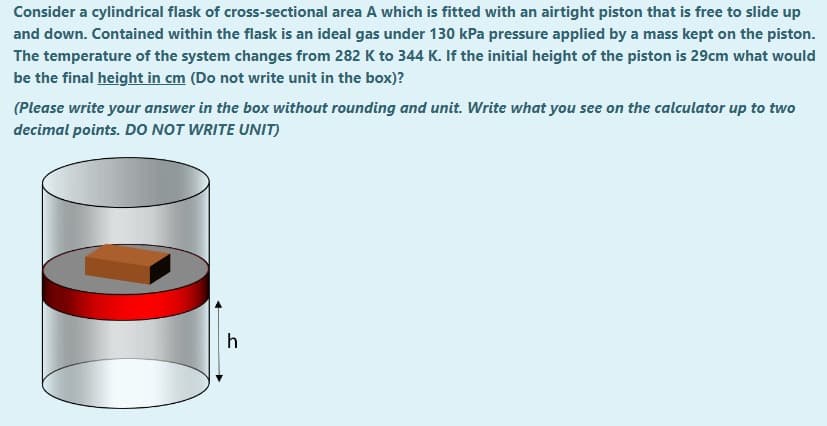 Consider a cylindrical flask of cross-sectional area A which is fitted with an airtight piston that is free to slide up
and down. Contained within the flask is an ideal gas under 130 kPa pressure applied by a mass kept on the piston.
The temperature of the system changes from 282 K to 344 K. If the initial height of the piston is 29cm what would
be the final height in cm (Do not write unit in the box)?
(Please write your answer in the box without rounding and unit. Write what you see on the calculator up to two
decimal points. DO NOT WRITE UNIT)
