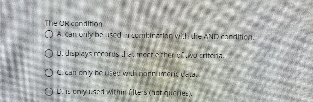 The OR condition
O A. can only be used in combination with the AND condition.
O B. displays records that meet either of two criteria.
OC can only be used with nonnumeric data.
O D. is only used within filters (not queries).
