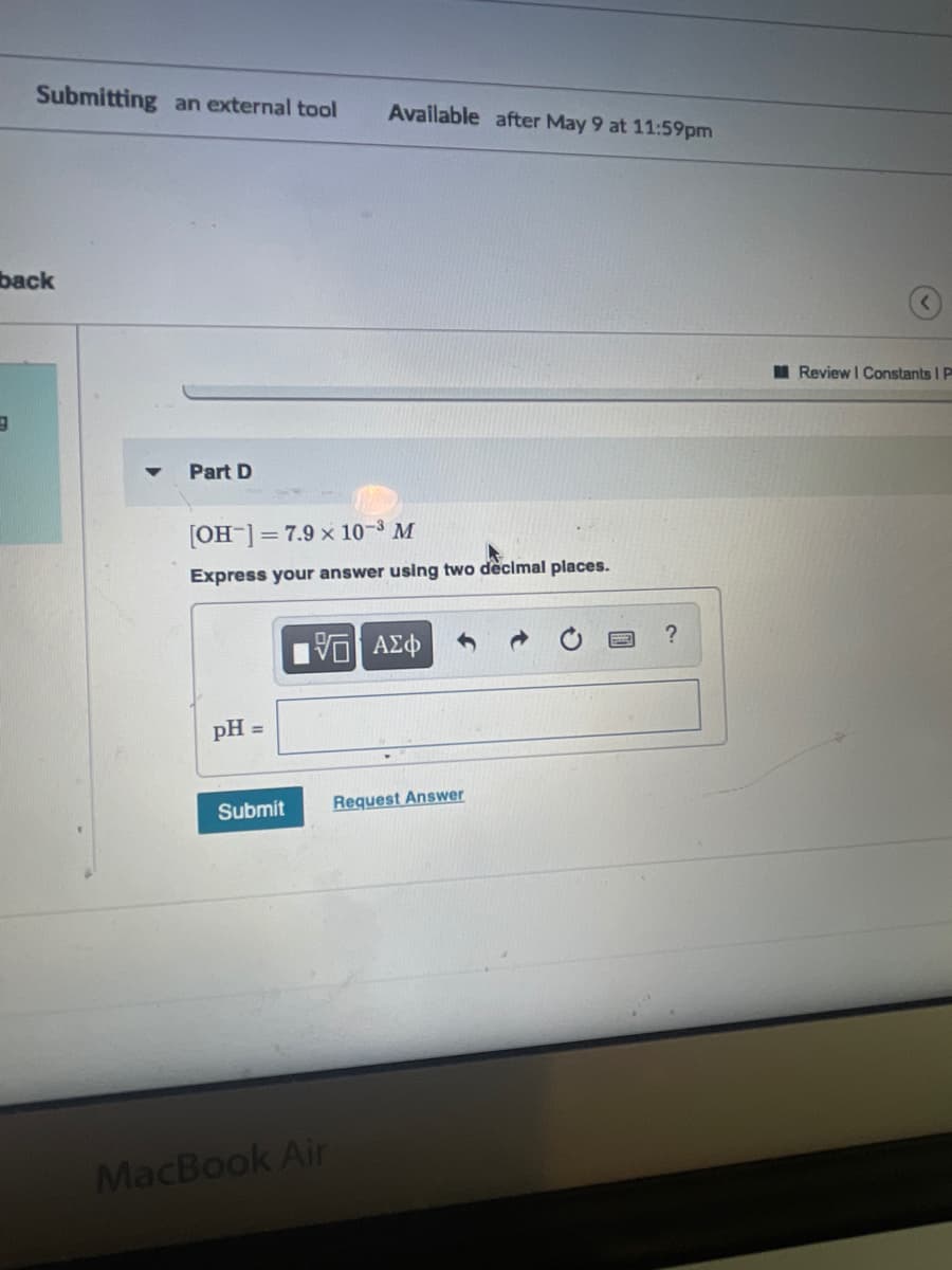 ### Educational Website Text Transcription:

**Chemistry Problem Set: pH Calculation**

_**Part D:**_

The hydroxide ion concentration \([OH^-]\) of a solution is given as \( 7.9 \times 10^{-3} \) M. 

**Task:**
Express your answer using two decimal places.

**Calculate the pH of the solution:**

\[
\text{pH} =
\]

**Instructions:**
- Enter your calculated pH in the provided text box.
- Use the keypad to input any necessary symbols if required.
- For accurate grading, ensure that your answer is rounded to two decimal places.

**Action Button:**
`Submit`

For additional help or to request the correct answer, use the `Request Answer` link provided.

---

This exercise will help reinforce your understanding of the relationship between hydroxide ion concentration and pH in a solution. Calculating the pH accurately is crucial for understanding various chemical properties and reactions.

---

### Explanation of any Graphs or Diagrams:

In this task, there is no graph or diagram involved. The focus is solely on calculating the pH based on the given hydroxide ion concentration. 

---

Utilize the provided text box and tools effectively to ensure your answer is accurate and correctly formatted. If you need assistance, the FAQ and instructional links can provide further guidance. This problem is commonly found in chemistry coursework to deepen your understanding of acid-base equilibria.