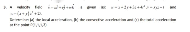 3. A velocity field v= ui + vj + wk is given as: u = x+2y+ 3z + 4r°,v = xyz +1 and
w= (x+y)z² +21.
Determine: (a) the local acceleration, (b) the convective acceleration and (c) the total acceleration
at the point P(1,1,1,2).
