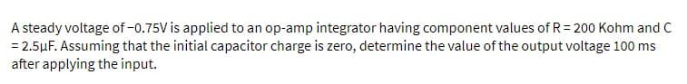 A steady voltage of -0.75V is applied to an op-amp integrator having component values of R= 200 Kohm and C
= 2.5μF. Assuming that the initial capacitor charge is zero, determine the value of the output voltage 100 ms
after applying the input.