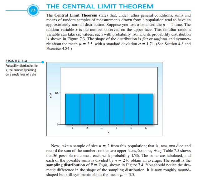 1.4
FIGURE 7.3
Probability distribution for
x, the number appearing
on a single toss of a die
THE CENTRAL LIMIT THEOREM
The Central Limit Theorem states that, under rather general conditions, sums and
means of random samples of measurements drawn from a population tend to have an
approximately normal distribution. Suppose you toss a balanced die n = 1 time. The
random variable x is the number observed on the upper face. This familiar random
variable can take six values, each with probability 1/6, and its probability distribution
is shown in Figure 7.3. The shape of the distribution is flat or uniform and symmet-
ric about the mean = 3.5, with a standard deviation = 1.71. (See Section 4.8 and
Exercise 4.84.)
p(x)
1/6-
0
2
x
Now, take a sample of size n = 2 from this population; that is, toss two dice and
record the sum of the numbers on the two upper faces, Ex; = x₁ + x₂. Table 7.5 shows
the 36 possible outcomes, each with probability 1/36. The sums are tabulated, and
each of the possible sums is divided by n = 2 to obtain an average. The result is the
sampling distribution of x = Ex/n, shown in Figure 7.4. You should notice the dra-
matic difference in the shape of the sampling distribution. It is now roughly mound-
shaped but still symmetric about the mean μ = 3.5.