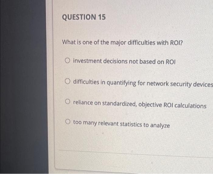 QUESTION 15
What is one of the major difficulties with ROI?
O investment decisions not based on ROI
O difficulties in quantifying for network security devices
O reliance on standardized, objective ROI calculations
O too many relevant statistics to analyze