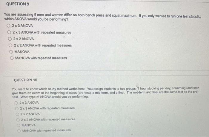 QUESTION 9
You are assessing if men and women differ on both bench press and squat maximum. If you only wanted to run one test statistic,
which ANOVA would you be performing?
O 2x 3 ANOVA
O 2x 3 ANOVA with repeated measures
O 2x2 ANOVA
2 x 2 ANOVA with repeated measures
MANOVA
O MANOVA with repeated measures
QUESTION 10
You want to know which study method works best. You assign students to two groups (1 hour studying per day, cramming) and then
give them an exam at the beginning of class (pre-test), a mid-term, and a final. The mid-term and final are the same test as the pre-
test. What type of ANOVA would you be performing.
O2 x 3 ANOVA
2 x 3 ANOVA with repeated measures
2x 2 ANOVA
2 x 2 ANOVA with repeated measures
MANOVA
OMANOVA with repeated measures