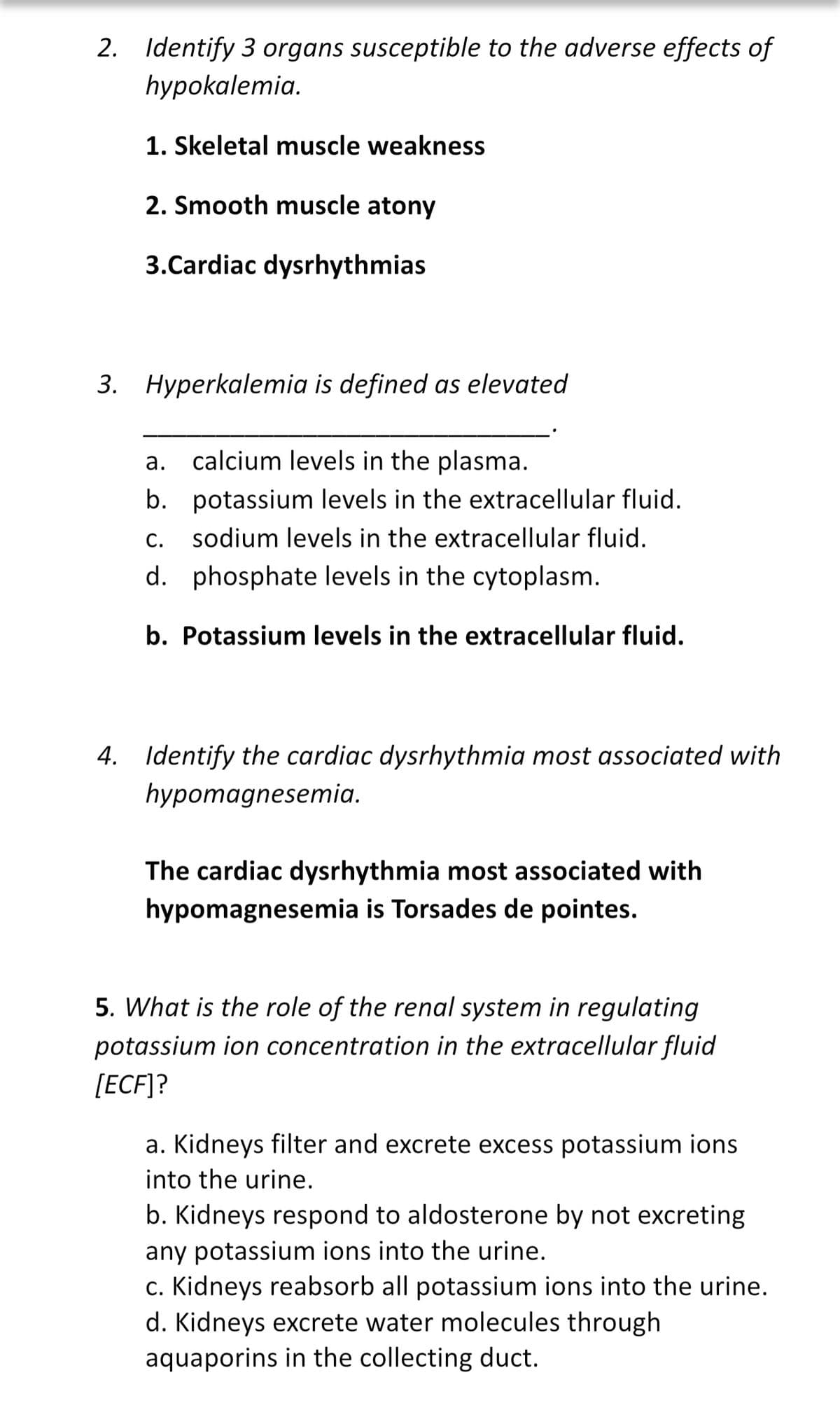 2. Identify 3 organs susceptible to the adverse effects of
hypokalemia.
1. Skeletal muscle weakness
2. Smooth muscle atony
3.Cardiac dysrhythmias
3. Hyperkalemia is defined as elevated
a. calcium levels in the plasma.
b. potassium levels in the extracellular fluid.
С.
sodium levels in the extracellular fluid.
d. phosphate levels in the cytoplasm.
b. Potassium levels in the extracellular fluid.
4. Identify the cardiac dysrhythmia most associated with
hypomagnesemia.
The cardiac dysrhythmia most associated with
hypomagnesemia is Torsades de pointes.
5. What is the role of the renal system in regulating
potassium ion concentration in the extracellular fluid
[ECF]?
a. Kidneys filter and excrete excess potassium ions
into the urine.
b. Kidneys respond to aldosterone by not excreting
any potassium ions into the urine.
c. Kidneys reabsorb all potassium ions into the urine.
d. Kidneys excrete water molecules through
aquaporins in the collecting duct.
