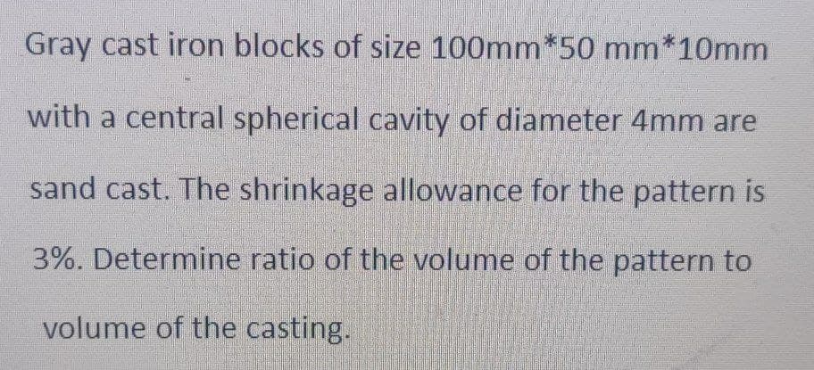 Gray cast iron blocks of size 100mm*50 mm*10mm
with a central spherical cavity of diameter 4mm are
sand cast. The shrinkage allowance for the pattern is
3%. Determine ratio of the volume of the pattern to
volume of the casting.
