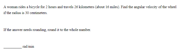 A woman rides a bicycle for 2 hours and travels 26 kilometers (about 16 miles). Find the angular velocity of the wheel
if the radius is 30 centimeters.
If the answer needs rounding, round it to the whole number.
rad/min
