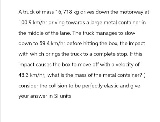 A truck of mass 16,718 kg drives down the motorway at
100.9 km/hr driving towards a large metal container in
the middle of the lane. The truck manages to slow
down to 59.4 km/hr before hitting the box, the impact
with which brings the truck to a complete stop. If this
impact causes the box to move off with a velocity of
43.3 km/hr, what is the mass of the metal container? (
consider the collision to be perfectly elastic and give
your answer in Sl units