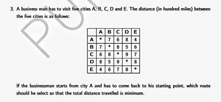 3. A business man has to visit five cities A, B, C, D and E. The distance (in hundred miles) between
the five cities is as follows:
ABCDE
A*76 8 4
B 7*8 5 6
C 68* 9 7
D 859 * 8
E 46 7 8*
If the businessman starts from city A and has to come back to his starting point, which route
should he select so that the total distance travelled is minimum.
