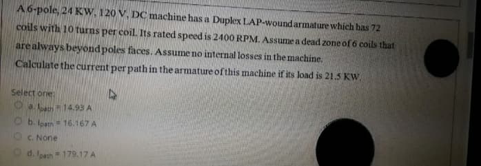 A 6-pole, 24 KW, 120 V, DC machine has a Duplex LAP-wound armature which has 72
coils with 10 turns per coil. Its rated speed is 2400 RPM, Assume a dead zone of 6 coils that
are always beyond poles faces. Assume no internal losses in the machine.
Calculate the current per path in the armature of this machine if its load is 21.5 KW.
Select one:
O a. lon14.93 A
O b. lostn 16.167 A
Oc. None
O d. leath 179.17 A
