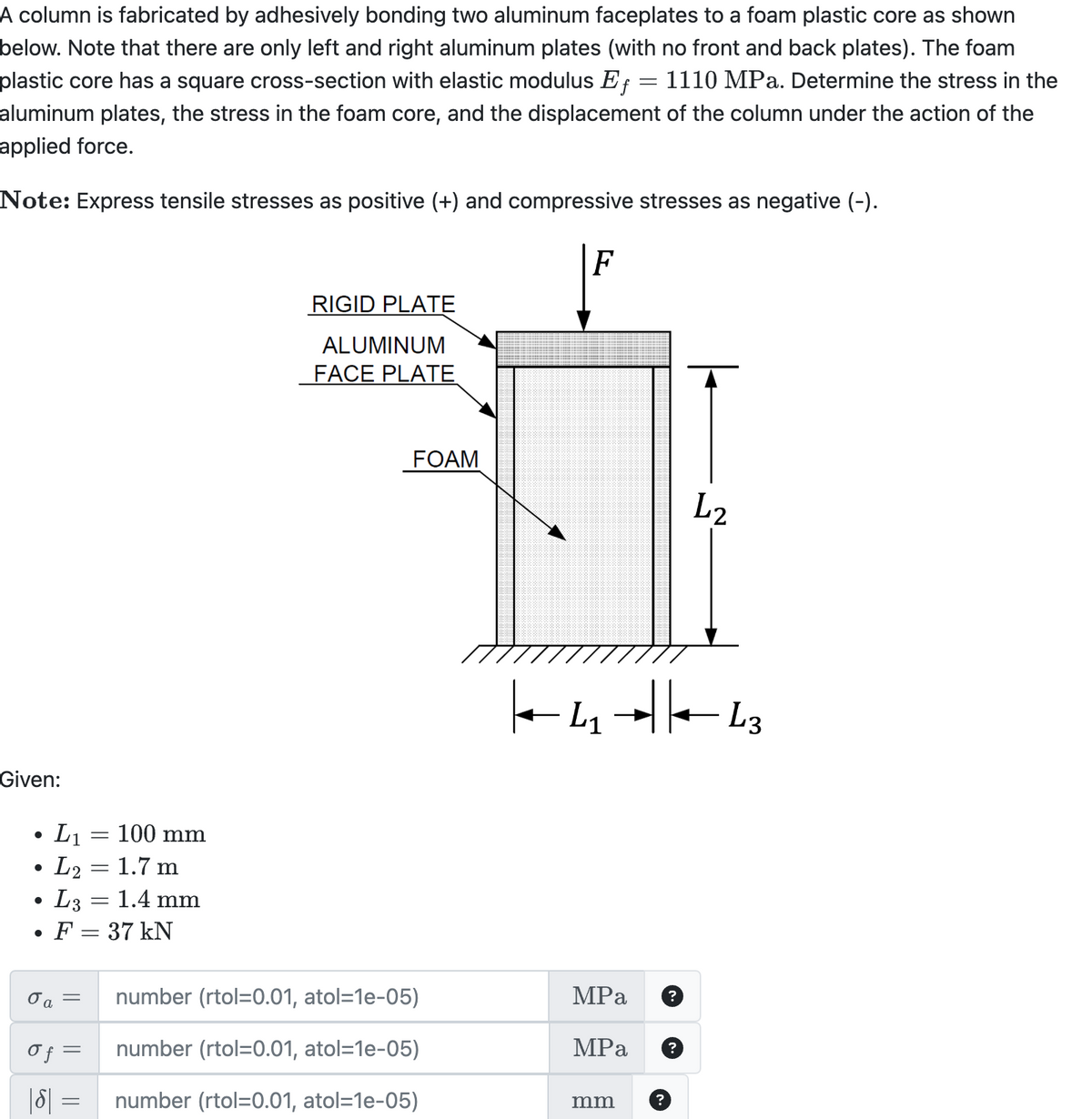 A column is fabricated by adhesively bonding two aluminum faceplates to a foam plastic core as shown
below. Note that there are only left and right aluminum plates (with no front and back plates). The foam
plastic core has a square cross-section with elastic modulus Ef 1110 MPa. Determine the stress in the
aluminum plates, the stress in the foam core, and the displacement of the column under the action of the
applied force.
=
Note: Express tensile stresses as positive (+) and compressive stresses as negative (-).
Given:
•
L1
L2 =
=
100 mm
= 1.7 m
•
.
L3 =
=
1.4 mm
RIGID PLATE
ALUMINUM
FACE PLATE
F
FOAM
L2
|← 41 +| |—–—– 63
L1
L3
F = 37 kN
σα
=
σ f =
|ɗ| =
=
number (rtol=0.01, atol=1e-05)
number (rtol=0.01, atol=1e-05)
number (rtol=0.01, atol=1e-05)
MPa ?
MPa
mm
?