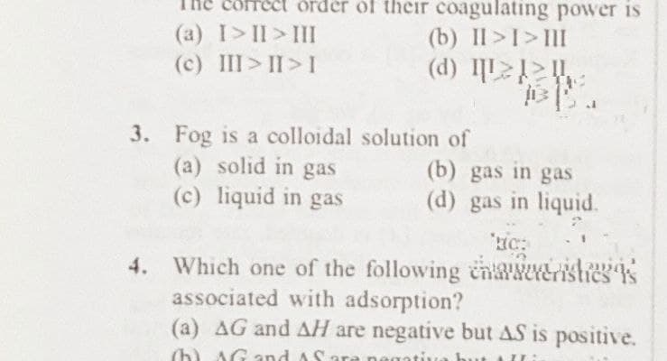 (a) I>II>III
correct order of their coagulating power is
(b) II>I>III
(d) I
(c) III>II>I
3. Fog is a colloidal solution of
(a) solid in gas
(b) gas in gas
(c) liquid in gas
(d) gas in liquid.
Lic:
4. Which one of the following enveristics is
associated with adsorption?
(a) AG and AH are negative but AS is positive.
(h) and fi