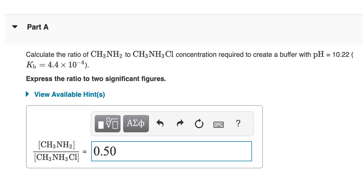 Part A
Calculate the ratio of CH3NH₂ to CH3NH3 Cl concentration required to create a buffer with pH = 10.22 (
Kb = 4.4 x 10-4).
Express the ratio to two significant figures.
► View Available Hint(s)
[CH3NH₂]
[CH3NH3 C1]
=
ΓΠ ΑΣΦ
0.50
?