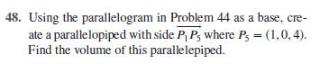 48. Using the parallelogram in Problem 44 as a base, cre-
ate a parallelopiped with side P, P, where P3 = (1,0, 4).
Find the volume of this parallelepiped.
