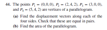 44. The points P = (0,0,0), P, = (2,4, 2), P3 = (3,0,0),
and P, = (5,4, 2) are vertices of a parallelogram.
%3D
(a) Find the displacement vectors along each of the
four sides. Check that the se are equal in pairs.
(b) Find the area of the parallelogram.
