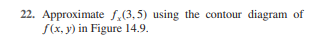 **Question 22:** Approximate \( f_y(3,5) \) using the contour diagram of \( f(x,y) \) in Figure 14.9.

*Explanation for Educational Website:*

In this exercise, we are asked to find an approximation of the partial derivative \( f_y(3,5) \) from the contour diagram provided in Figure 14.9. Contour diagrams represent a function \( f(x, y) \) by plotting curves that connect points where the function has the same value. These curves help to visualize changes in function values over the plane.

To approximate \( f_y(3,5) \), which represents the rate of change of \( f \) with respect to the variable \( y \) at the point (3,5), locate this point on the contour diagram. Observe how closely or widely spaced the contour lines are near this point. Closely spaced lines indicate a steep change, while widely spaced lines suggest a gradual change. Use the spacing and orientation of these lines to estimate \( f_y \), understanding that steeper gradients correspond to higher magnitudes of partial derivatives.