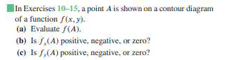 |In Exercises 10-15, a point A is shown on a contour diagram
of a function f(x, y).
(a) Evaluate f(A).
(b) Is f,(A) positive, negative, or zero?
(c) Is f,(A) positive, negative, or zero?
